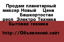 Продам планетарный миксер.Новый. › Цена ­ 4 000 - Башкортостан респ. Электро-Техника » Бытовая техника   